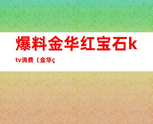 爆料金华红宝石ktv消费(金华红宝石ktv消费价格表)