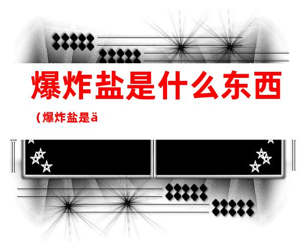 爆炸盐是什么东西(爆炸盐是什么东西,有毒吗?)