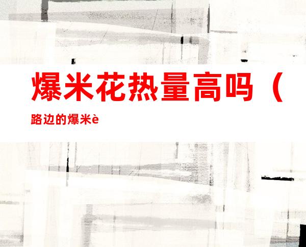 爆米花热量高吗(路边的爆米花热量高吗)