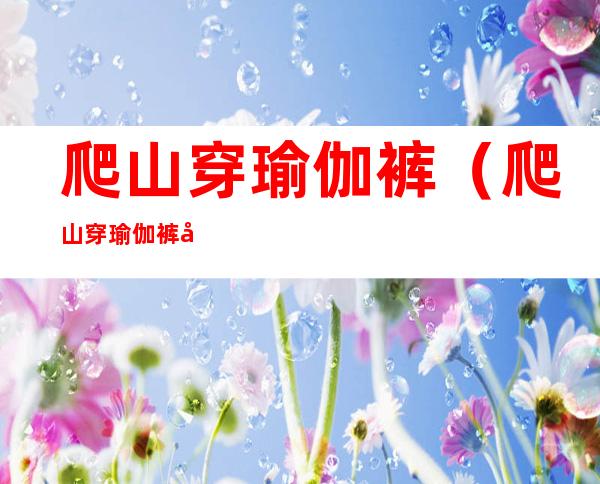 爬山穿瑜伽裤(爬山穿瑜伽裤带两瓶水)