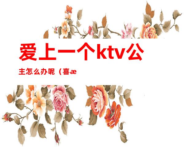 爱上一个ktv公主怎么办呢(喜欢一个ktv公主)