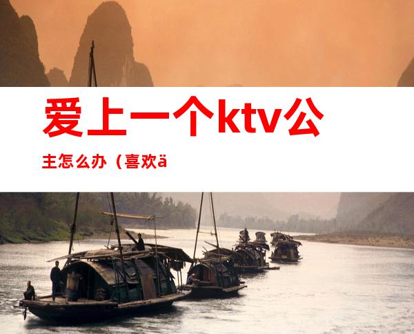 爱上一个ktv公主怎么办(喜欢一个ktv公主)