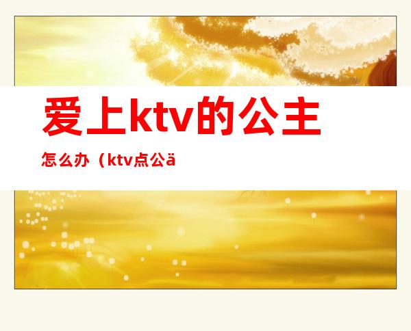 爱上ktv的公主怎么办(ktv点公主怎么处理)