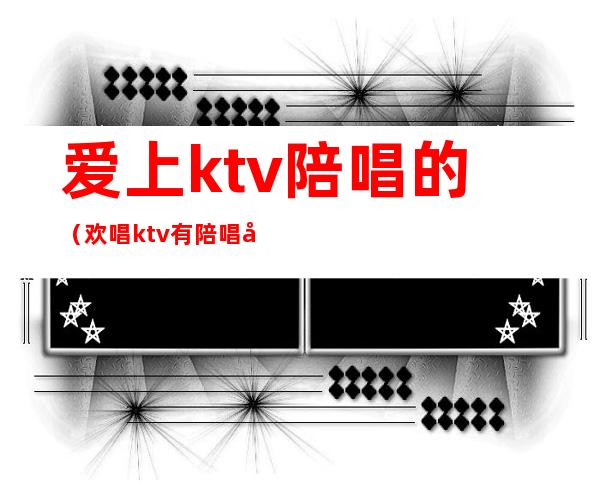 爱上ktv陪唱的(欢唱ktv有陪唱吗)