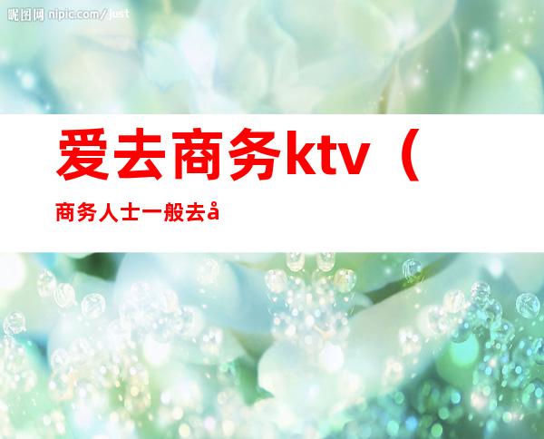 爱去商务ktv(商务人士一般去哪)