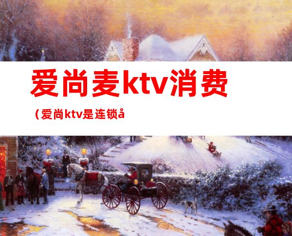爱尚麦ktv消费(爱尚ktv是连锁店吗)