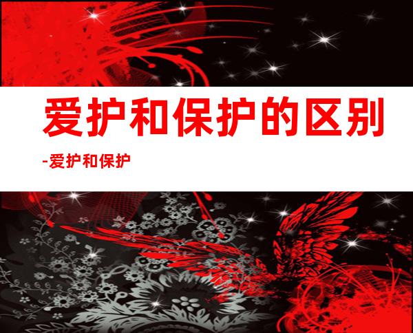 爱护和保护的区别-爱护和保护有什么区别