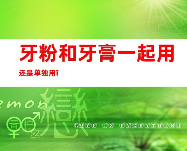 牙粉和牙膏一起用还是单独用(牙粉和牙膏能一起用吗)