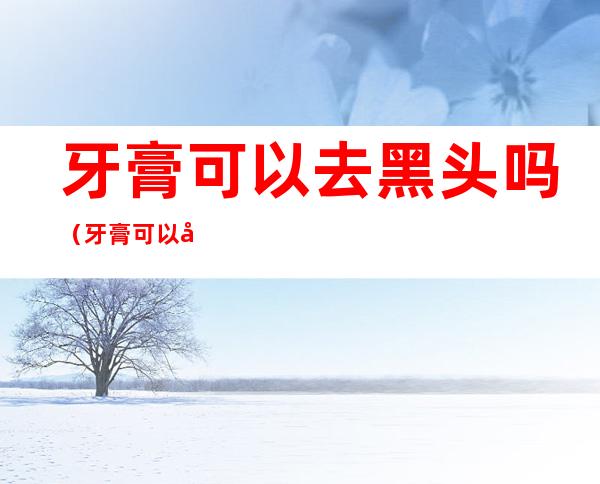 牙膏可以去黑头吗(牙膏可以去黑头吗粉刺吗)