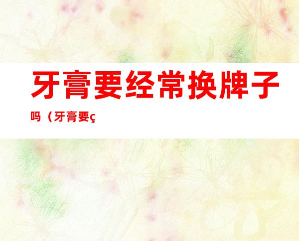 牙膏要经常换牌子吗(牙膏要经常换牌子吗怎么换)