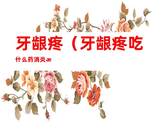 牙龈疼(牙龈疼吃什么药消炎止痛)
