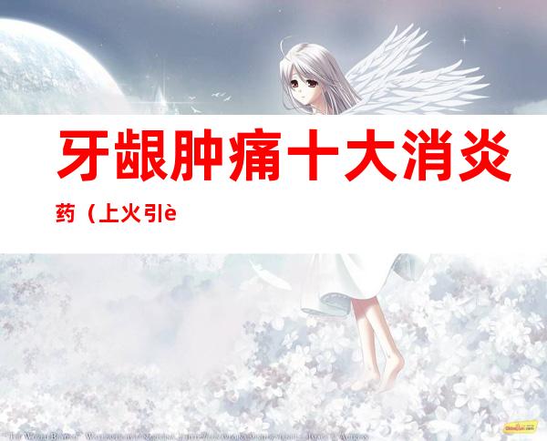 牙龈肿痛十大消炎药(上火引起牙龈肿痛十大消炎药)