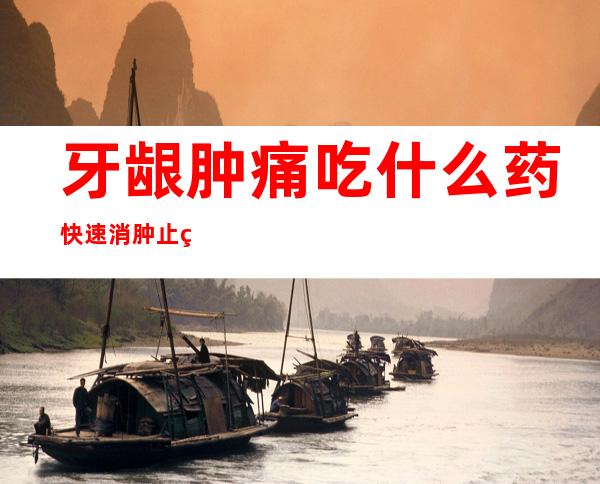 牙龈肿痛吃什么药快速消肿止痛（牙龈肿痛怎么快速消肿去火）