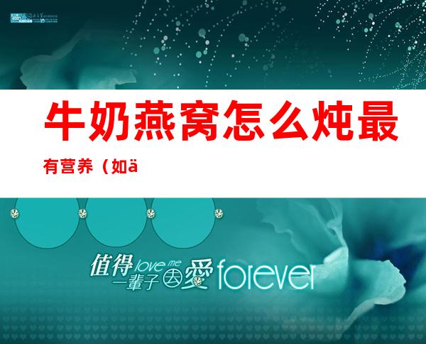 牛奶燕窝怎么炖最有营养（如何炖牛奶燕窝）