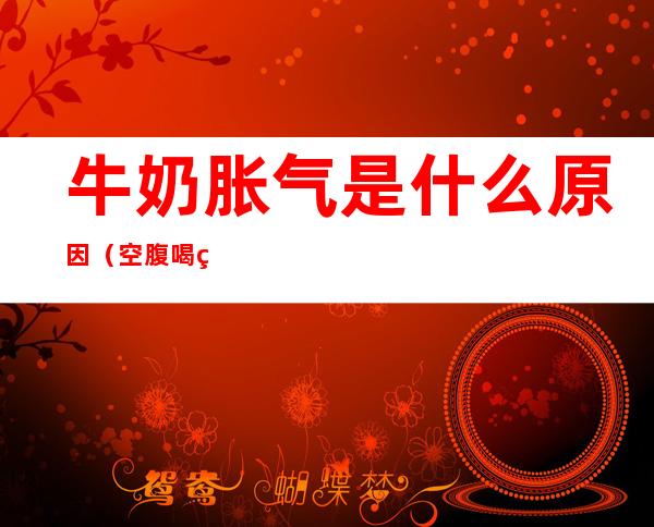 牛奶胀气是什么原因（空腹喝牛奶胀气是什么原因）