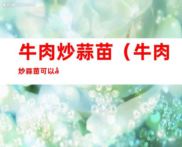 牛肉炒蒜苗(牛肉炒蒜苗可以吃吗)