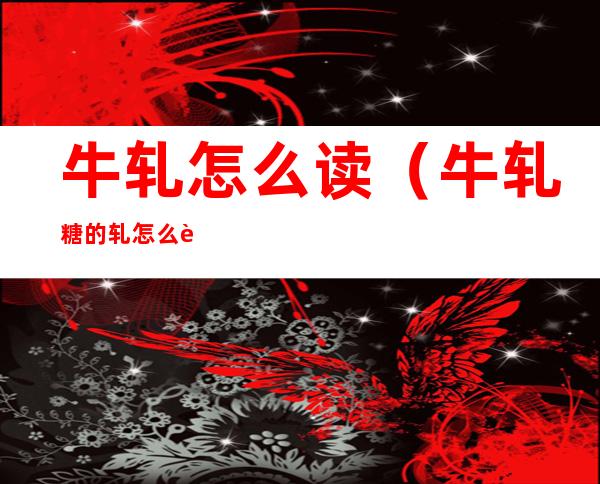 牛轧怎么读(牛轧糖的轧怎么读?)