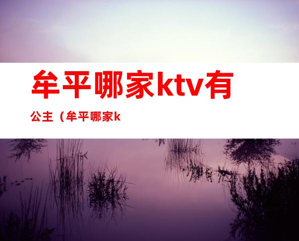 牟平哪家ktv有公主（牟平哪家ktv有公主陪唱）