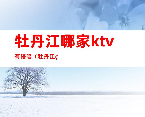 牡丹江哪家ktv有陪唱(牡丹江纯k有陪唱吗)