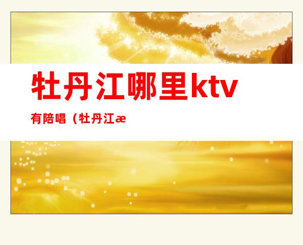 牡丹江哪里ktv有陪唱（牡丹江歌厅陪唱）