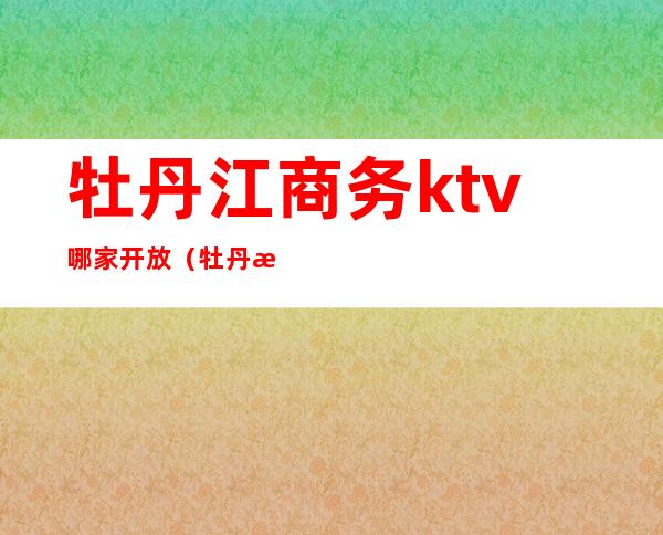 牡丹江商务ktv哪家开放(牡丹江ktv哪家最好)