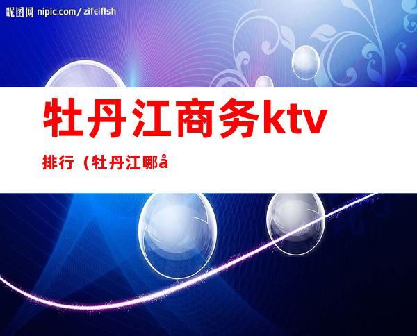 牡丹江商务ktv排行(牡丹江哪家ktv玩的开放)