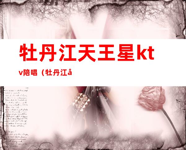 牡丹江天王星ktv陪唱(牡丹江天王星ktv陪唱多少钱)