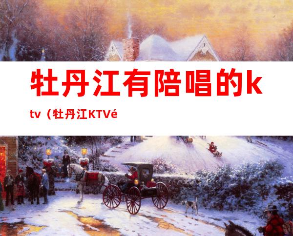 牡丹江有陪唱的ktv(牡丹江KTV陪唱)