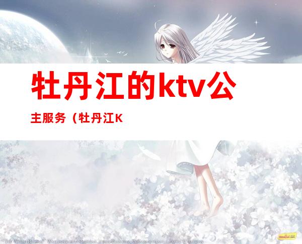 牡丹江的ktv公主服务(牡丹江KTV陪唱)