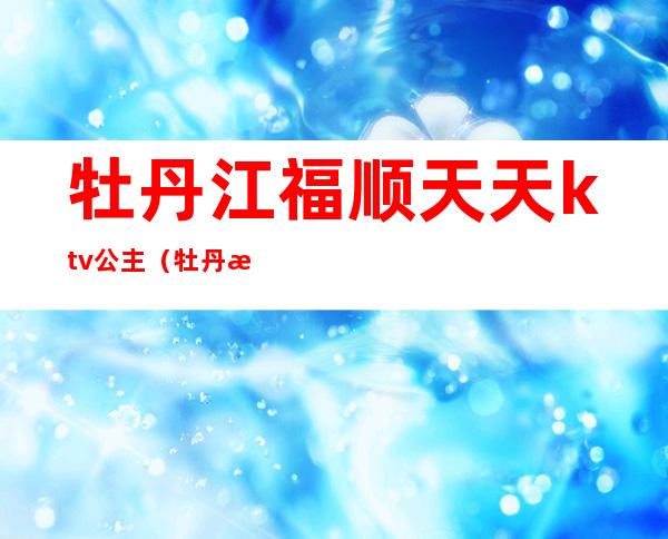 牡丹江福顺天天ktv公主(牡丹江哪个歌厅有公主)