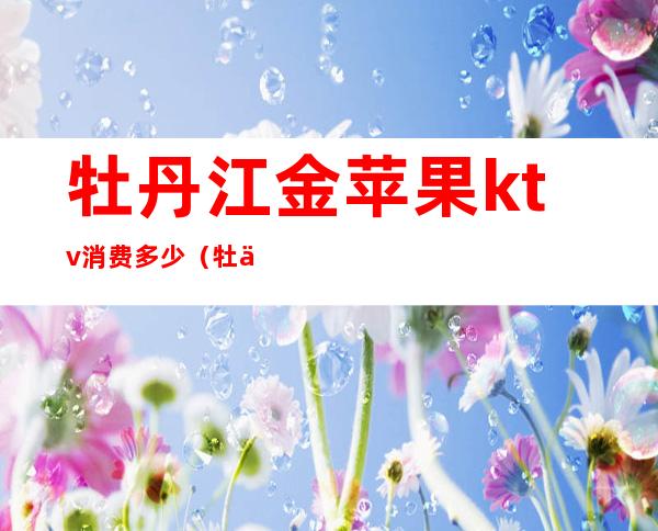 牡丹江金苹果ktv消费多少(牡丹江金苹果ktv怎么样)