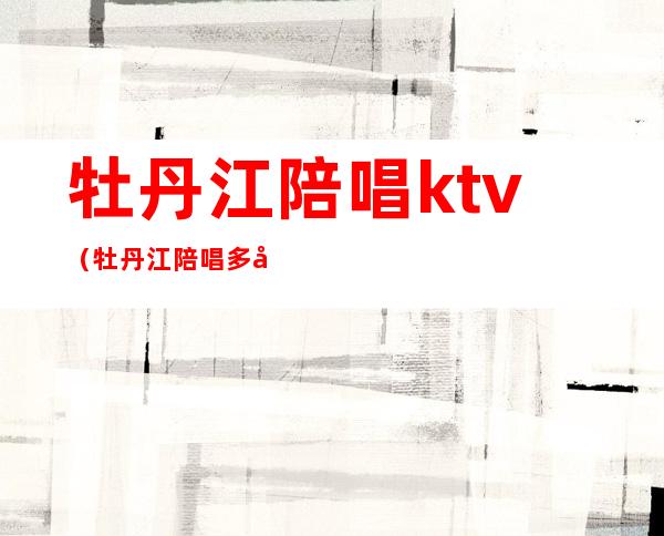 牡丹江陪唱ktv(牡丹江陪唱多少钱一小时)