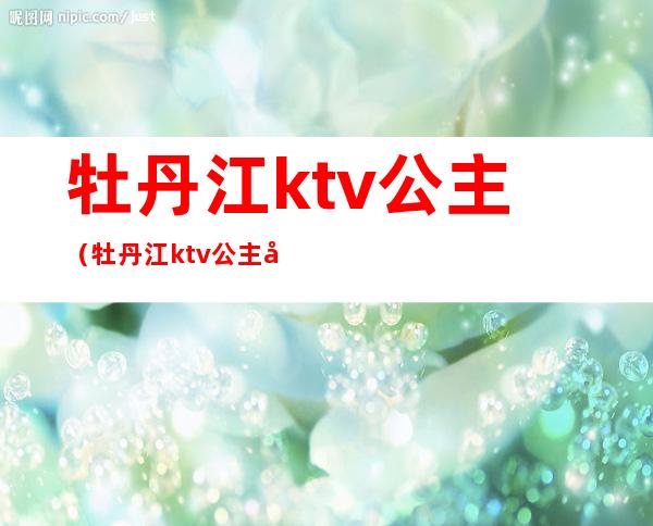 牡丹江ktv公主(牡丹江ktv公主几点上班)