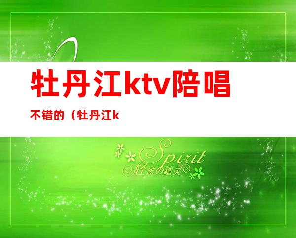 牡丹江ktv陪唱不错的(牡丹江ktv陪唱价格)