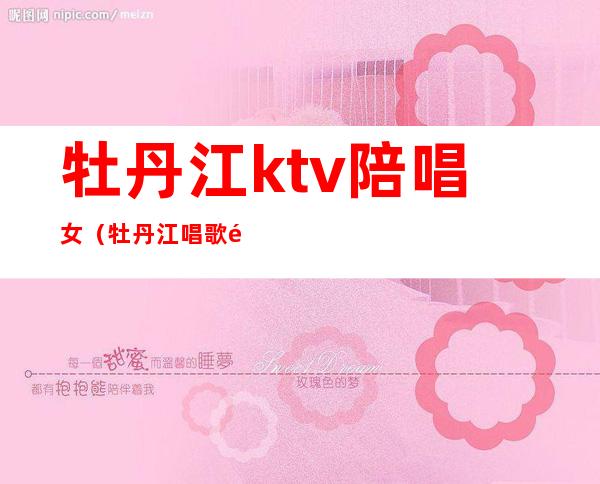 牡丹江ktv陪唱女（牡丹江唱歌陪唱的地方）