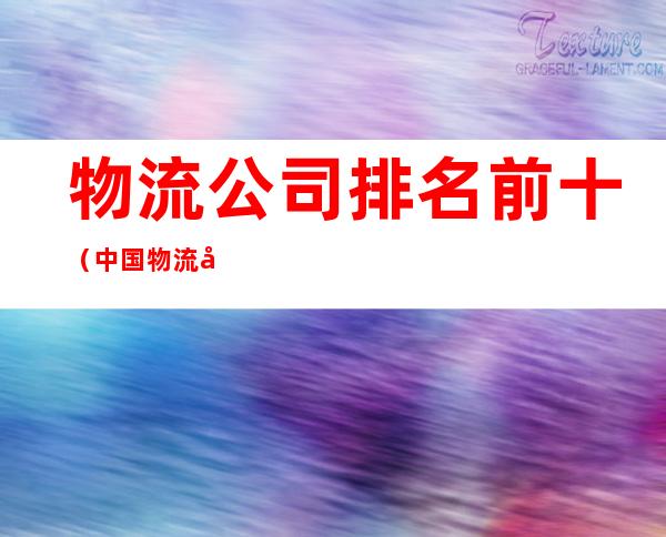 物流公司排名前十(中国物流公司排名前十)