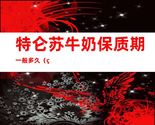 特仑苏牛奶保质期一般多久(特仑苏牛奶保质期是多少天)