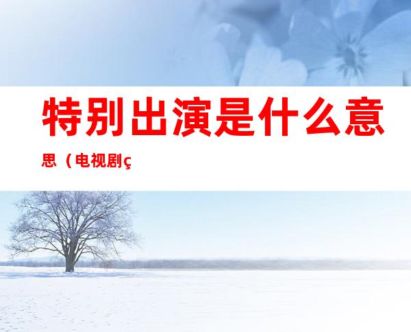 特别出演是什么意思(电视剧特别出演是什么意思)