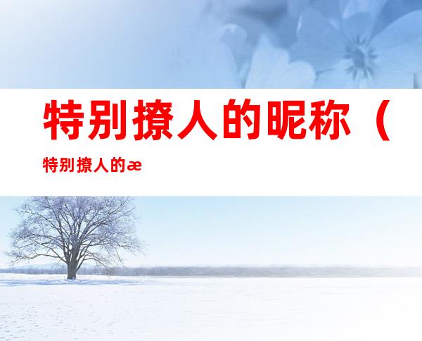 特别撩人的昵称(特别撩人的情侣名)