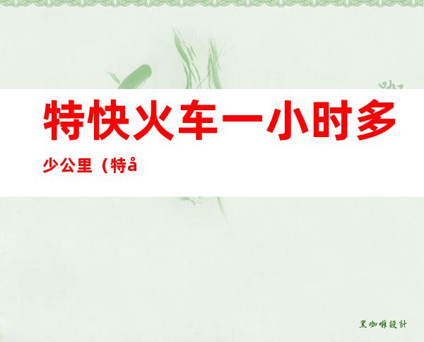 特快火车一小时多少公里(特快列车每小时多少千米)
