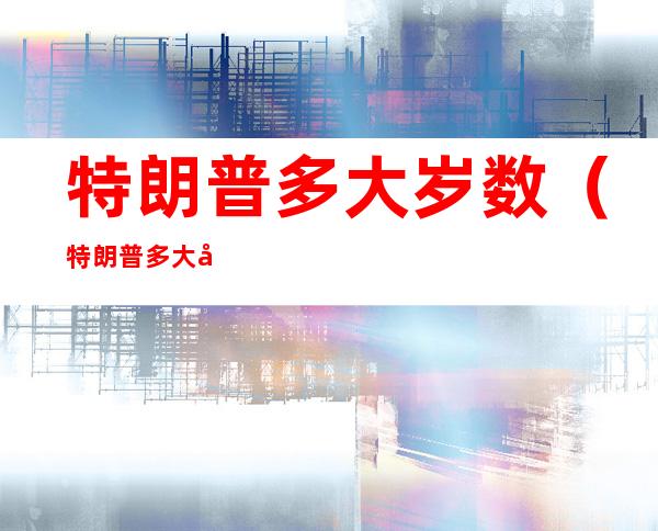 特朗普多大岁数（特朗普多大岁数了美国总统）
