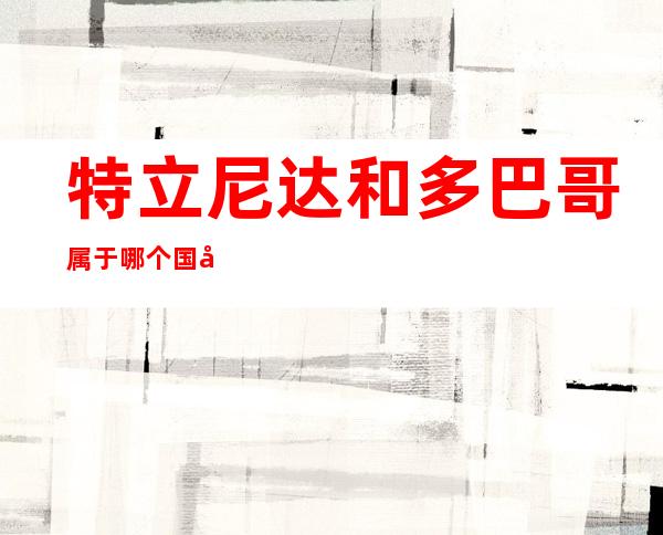 特立尼达和多巴哥属于哪个国家（特立尼达和多巴哥是哪个国家的）