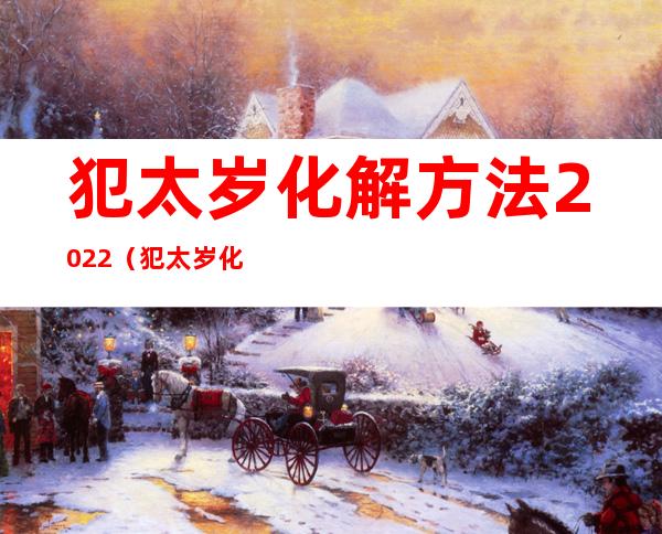 犯太岁化解方法2022（犯太岁化解方法2022蛇）