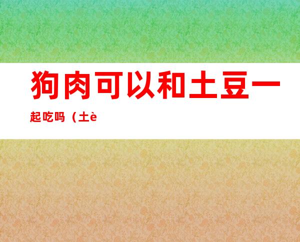 狗肉可以和土豆一起吃吗(土豆可以跟狗肉一起吃吗)