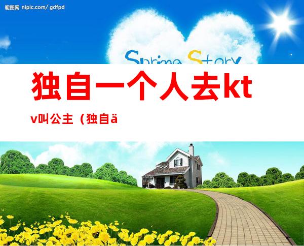 独自一个人去ktv叫公主(独自一个人去ktv叫公主好吗)