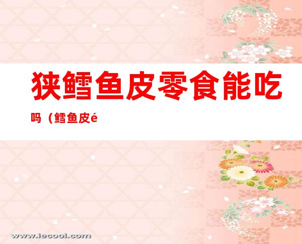 狭鳕鱼皮零食能吃吗(鳕鱼皮零食是真的吗)