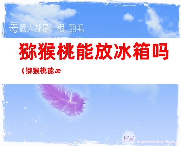 猕猴桃能放冰箱吗(猕猴桃能放冰箱吗,用塑料袋吗)