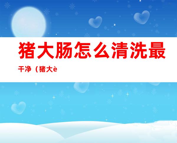 猪大肠怎么清洗最干净（猪大肠怎么清洗最干净图片）