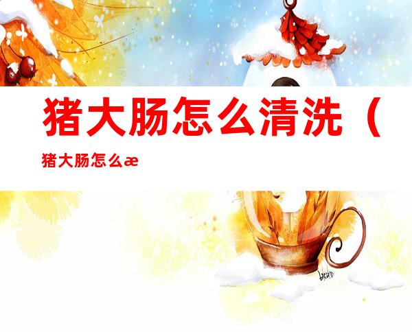 猪大肠怎么清洗(猪大肠怎么清洗去臭味)