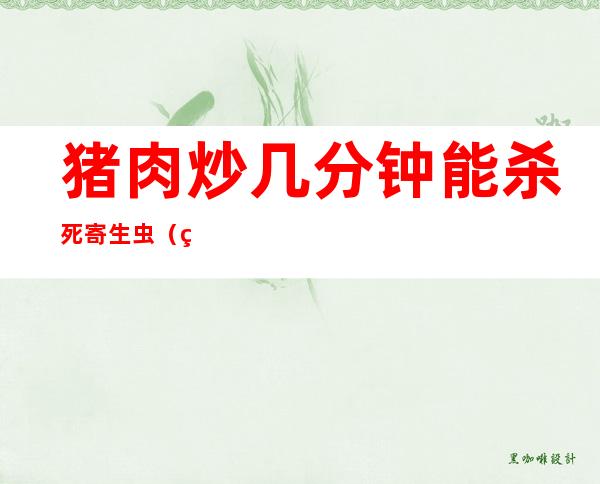 猪肉炒几分钟能杀死寄生虫(猪肉炒熟了还有寄生虫吗)